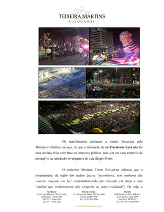 São Paulo
R. Pe. João Manuel 755 19º andar
Jd Paulista | 01411-001
Tel.: 55 11 3060-3310
Fax: 55 11 3061-2323
Rio de Janeiro
R. Primeiro de Março 23 Conj. 1606
Centro| 20010-904 
Tel.: 55 21 3852-8280
Brasília
SAS Quadra 1 Bloco M Lote 1
Ed. Libertas Conj. 1009
Asa Sul | 70070-935
Tel./Fax: 55 61 3326-9905
www.teixeiramartins.com.br
Os manifestantes adotaram a versão fornecida pelo
Ministério Público, ou seja, de que a nomeação do ex-Presidente Lula não foi
uma decisão feita com base no interesse público, mas sim em uma tentativa de
protegê-lo da jurisdição investigativa do Juiz Sérgio Moro.
O eminente Ministro TEORI ZAVASCKI afirmou que o
levantamento de sigilo dos áudios deu-se “incontinenti, sem nenhuma das
cautelas exigidas em lei”, consubstanciando ato realizado em meio a uma
“análise que evidentemente não competia ao juízo reclamado”. Ou seja, o
 