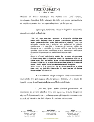 São Paulo
R. Pe. João Manuel 755 19º andar
Jd Paulista | 01411-001
Tel.: 55 11 3060-3310
Fax: 55 11 3061-2323
Rio de Janeiro
R. Primeiro de Março 23 Conj. 1606
Centro| 20010-904 
Tel.: 55 21 3852-8280
Brasília
SAS Quadra 1 Bloco M Lote 1
Ed. Libertas Conj. 1009
Asa Sul | 70070-935
Tel./Fax: 55 61 3326-9905
www.teixeiramartins.com.br
Ministro, em decisão homologada pelo Plenário desta Corte Suprema,
reconheceu a ilegalidade do levantamento de sigilo, bem como a incompetência
do magistrado para tal ato – incompetência gritante, que foi ignorada.
E prossegue, no tocante à atitude do magistrado e aos danos
causados, sobretudo ao Paciente:
“Não há como conceber, portanto, a divulgação pública das
conversações do modo como se operou, especialmente daquelas que
sequer têm relação com o objeto da investigação criminal. Contra essa
ordenação expressa, que – repita-se, tem fundamento de validade
constitucional – é descabida a invocação do interesse público da
divulgação ou a condição de pessoas públicas dos interlocutores
atingidos, como se essas autoridades, ou seus interlocutores, estivessem
plenamente desprotegidas em sua intimidade e privacidade.
(...)
O que se infirma é a divulgação pública das conversas interceptadas
da forma como ocorreu, imediata, sem levar em consideração que a
prova sequer fora apropriada à sua única finalidade constitucional
legítima (“para fins de investigação criminal ou instrução processual
penal”), muito menos submetida a um contraditório mínimo.
A esta altura, há de se reconhecer, são irreversíveis os efeitos práticos
decorrentes da indevida divulgação das conversações telefônicas
interceptadas.” (destacou-se)
A toda evidência, a ilegal divulgação seletiva das conversas
interceptadas teve por objetivo subsidiar protestos políticos, sob o intuito de
impedir a posse do ex-Presidente Lula como Ministro de Estado.
O juiz não queria deixar qualquer possibilidade de
manutenção do governo federal da época com a presença de Lula. Era preciso
derrubá-lo de qualquer forma — ainda que com a prática de atos contra expresso
texto de lei, como é o caso da divulgação de conversas interceptadas.
 