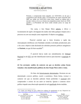 São Paulo
R. Pe. João Manuel 755 19º andar
Jd Paulista | 01411-001
Tel.: 55 11 3060-3310
Fax: 55 11 3061-2323
Rio de Janeiro
R. Primeiro de Março 23 Conj. 1606
Centro| 20010-904 
Tel.: 55 21 3852-8280
Brasília
SAS Quadra 1 Bloco M Lote 1
Ed. Libertas Conj. 1009
Asa Sul | 70070-935
Tel./Fax: 55 61 3326-9905
www.teixeiramartins.com.br
Portanto, a compreensão deste julgador, em 16/03/2016, era de que a
competência para decidir sobre o levantamento do sigilo requerido pelo
MPF era, ainda, em 16/03/2016, deste Juízo. Jamais se cogitou que a
decisão violava a lei ou os limites da competência deste Juízo em 16/03,
quando o ex-Presidente não havia ainda tomado posse no cargo de
Ministro”.
Em suma, o Juiz Sérgio Moro admitiu o óbvio: o
levantamento do sigilo e divulgação dos áudios não tinha qualquer relação com o
processo ou com sua atuação como magistrado. O objetivo era político.
Possível concluir que o Juízo levantou o sigilo das
interceptações telefônicas com finalidade estranha à atividade jurisdicional, pois
o fez com o objetivo (não declarado) de subsidiar protestos políticos antagônicos
ao Paciente, no que foi bem sucedido20
.
É possível dar-se razão aos entendimentos do Tribunal
Regional ou do STJ, que não identificaram motivos para decretar a suspeição do
juiz?
d) Um arremate: análise do contexto em que as decisões acima foram
tomadas e das manifestações públicas do Juiz Sérgio Moro sobre o tema.
Os fatos são historicamente determinados. Ocorrem em um
determinado contexto político, social e econômico. Desta forma, retomar o
contexto em que as decisões judiciais foram proferidas é essencial para
compreender o animus de seu autor ao tomá-las. Ignorar o contexto sócio-
político impede uma observação apurada do real significado destas medidas.
20
Cf. Áudio com diálogo de Lula e Dilma leva milhares de manifestantes às ruas. Disponível em:
<https://brasil.elpais.com/brasil/2016/03/17/politica/1458179601_208300.html>
 