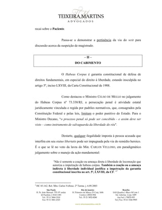 São Paulo
R. Pe. João Manuel 755 19º andar
Jd Paulista | 01411-001
Tel.: 55 11 3060-3310
Fax: 55 11 3061-2323
Rio de Janeiro
R. Primeiro de Março 23 Conj. 1606
Centro| 20010-904 
Tel.: 55 21 3852-8280
Brasília
SAS Quadra 1 Bloco M Lote 1
Ed. Libertas Conj. 1009
Asa Sul | 70070-935
Tel./Fax: 55 61 3326-9905
www.teixeiramartins.com.br
recai sobre o Paciente.
Passa-se a demonstrar a pertinência da via do writ para
discussão acerca da suspeição de magistrado.
– II –
DO CABIMENTO
O Habeas Corpus é garantia constitucional de defesa de
direitos fundamentais, em especial do direito à liberdade, estando insculpida no
artigo 5º, inciso LXVIII, da Carta Constitucional de 1988.
Como destacou o Ministro CELSO DE MELLO no julgamento
do Habeas Corpus nº 73.338/RJ, a persecução penal é atividade estatal
juridicamente vinculada e regida por padrões normativos, que, consagrados pela
Constituição Federal e pelas leis, limitam o poder punitivo do Estado. Para o
Ministro Decano, “o processo penal só pode ser concebido - e assim deve ser
visto – como instrumento de salvaguarda da liberdade do réu".
Destarte, qualquer ilegalidade imposta à pessoa acusada que
interfira em seu status libertatis pode ser impugnada pela via do remédio heroico.
É o que se lê no voto da lavra do Min. CARLOS VELLOSO, em paradigmático
julgamento sobre o manejo da ação mandamental:
“Não é somente a coação ou ameaça direta à liberdade de locomoção que
autoriza a impetração de habeas corpus. Também a coação ou a ameaça
indireta à liberdade individual justifica a impetração da garantia
constitucional inscrita no art. 5º, LXVIII, da CF.”2
2
HC 83.162. Rel. Min. Carlos Velloso. 2ª Turma. j. 6.09.2003
 