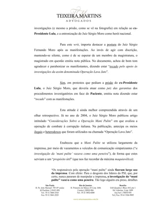 São Paulo
R. Pe. João Manuel 755 19º andar
Jd Paulista | 01411-001
Tel.: 55 11 3060-3310
Fax: 55 11 3061-2323
Rio de Janeiro
R. Primeiro de Março 23 Conj. 1606
Centro| 20010-904 
Tel.: 55 21 3852-8280
Brasília
SAS Quadra 1 Bloco M Lote 1
Ed. Libertas Conj. 1009
Asa Sul | 70070-935
Tel./Fax: 55 61 3326-9905
www.teixeiramartins.com.br
investigações (e mesmo a prisão, como se vê na fotografia) em relação ao ex-
Presidente Lula, e a entronização do Juiz Sérgio Moro como herói nacional.
Para este writ, importa destacar a postura do Juiz Sérgio
Fernando Moro após as manifestações. Ao invés de agir com discrição,
mantendo-se silente, como é de se esperar de um membro da magistratura, o
magistrado em questão emitiu nota pública. No documento, achou de bom tom
agradecer e parabenizar os manifestantes, dizendo estar “tocado pelo apoio às
investigações da assim denominada Operação Lava Jato”.
Sim, em protestos que pediam a prisão do ex-Presidente
Lula, o Juiz Sérgio Moro, que deveria atuar como juiz das garantias dos
procedimentos investigatórios em face do Paciente, emitiu nota dizendo estar
“tocado” com as manifestações.
Esta atitude é ainda melhor compreendida através de um
olhar retrospectivo. Já no ano de 2004, o Juiz Sérgio Moro publicou artigo
intitulado “Considerações Sobre a Operação Mani Pulite” em que avaliou a
operação de combate à corrupção italiana. Na publicação, antecipa os meios
ilegais e heterodoxos que foram utilizados na chamada “Operação Lava Jato”.
Enalteceu que a Mani Pulite se utilizou largamente da
imprensa, por meio de vazamentos a veículos de comunicação simpatizantes (“a
investigação da ‘mani pulite’ vazava como uma peneira”), de forma que estes
serviam a um “propósito útil” (que nos faz recordar da máxima maquiavélica):
“Os responsáveis pela operação “mani pulite” ainda fizeram largo uso
da imprensa. Com efeito: Para o desgosto dos líderes do PSI, que, por
certo, nunca pararam de manipular a imprensa, a investigação da “mani
pulite” vazava como uma peneira. Tão logo alguém era preso, detalhes
 