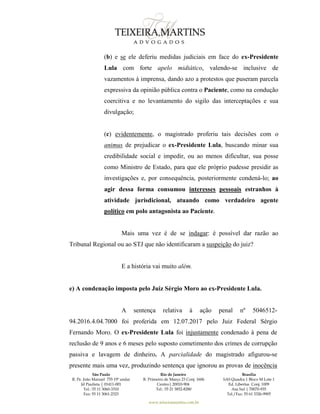 São Paulo
R. Pe. João Manuel 755 19º andar
Jd Paulista | 01411-001
Tel.: 55 11 3060-3310
Fax: 55 11 3061-2323
Rio de Janeiro
R. Primeiro de Março 23 Conj. 1606
Centro| 20010-904 
Tel.: 55 21 3852-8280
Brasília
SAS Quadra 1 Bloco M Lote 1
Ed. Libertas Conj. 1009
Asa Sul | 70070-935
Tel./Fax: 55 61 3326-9905
www.teixeiramartins.com.br
(b) e se ele deferiu medidas judiciais em face do ex-Presidente
Lula com forte apelo midiático, valendo-se inclusive de
vazamentos à imprensa, dando azo a protestos que puseram parcela
expressiva da opinião pública contra o Paciente, como na condução
coercitiva e no levantamento do sigilo das interceptações e sua
divulgação;
(c) evidentemente, o magistrado proferiu tais decisões com o
animus de prejudicar o ex-Presidente Lula, buscando minar sua
credibilidade social e impedir, ou ao menos dificultar, sua posse
como Ministro de Estado, para que ele próprio pudesse presidir as
investigações e, por consequência, posteriormente condená-lo; ao
agir dessa forma consumou interesses pessoais estranhos à
atividade jurisdicional, atuando como verdadeiro agente
político em polo antagonista ao Paciente.
Mais uma vez é de se indagar: é possível dar razão ao
Tribunal Regional ou ao STJ que não identificaram a suspeição do juiz?
E a história vai muito além.
e) A condenação imposta pelo Juiz Sérgio Moro ao ex-Presidente Lula.
A sentença relativa à ação penal nº 5046512-
94.2016.4.04.7000 foi proferida em 12.07.2017 pelo Juiz Federal Sérgio
Fernando Moro. O ex-Presidente Lula foi injustamente condenado à pena de
reclusão de 9 anos e 6 meses pelo suposto cometimento dos crimes de corrupção
passiva e lavagem de dinheiro. A parcialidade do magistrado afigurou-se
presente mais uma vez, produzindo sentença que ignorou as provas de inocência
 