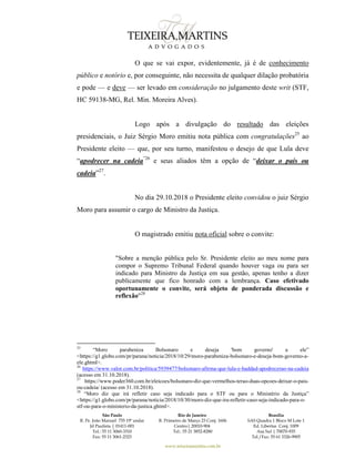 São Paulo
R. Pe. João Manuel 755 19º andar
Jd Paulista | 01411-001
Tel.: 55 11 3060-3310
Fax: 55 11 3061-2323
Rio de Janeiro
R. Primeiro de Março 23 Conj. 1606
Centro| 20010-904 
Tel.: 55 21 3852-8280
Brasília
SAS Quadra 1 Bloco M Lote 1
Ed. Libertas Conj. 1009
Asa Sul | 70070-935
Tel./Fax: 55 61 3326-9905
www.teixeiramartins.com.br
O que se vai expor, evidentemente, já é de conhecimento
público e notório e, por conseguinte, não necessita de qualquer dilação probatória
e pode — e deve — ser levado em consideração no julgamento deste writ (STF,
HC 59138-MG, Rel. Min. Moreira Alves).
Logo após a divulgação do resultado das eleições
presidenciais, o Juiz Sérgio Moro emitiu nota pública com congratulações25
ao
Presidente eleito — que, por seu turno, manifestou o desejo de que Lula deve
“apodrecer na cadeia”26
e seus aliados têm a opção de “deixar o país ou
cadeia”27
.
No dia 29.10.2018 o Presidente eleito convidou o juiz Sérgio
Moro para assumir o cargo de Ministro da Justiça.
O magistrado emitiu nota oficial sobre o convite:
"Sobre a menção pública pelo Sr. Presidente eleito ao meu nome para
compor o Supremo Tribunal Federal quando houver vaga ou para ser
indicado para Ministro da Justiça em sua gestão, apenas tenho a dizer
publicamente que fico honrado com a lembrança. Caso efetivado
oportunamente o convite, será objeto de ponderada discussão e
reflexão"28
25
“Moro parabeniza Bolsonaro e deseja 'bom governo' a ele”
<https://g1.globo.com/pr/parana/noticia/2018/10/29/moro-parabeniza-bolsonaro-e-deseja-bom-governo-a-
ele.ghtml>.
26
https://www.valor.com.br/politica/5939477/bolsonaro-afirma-que-lula-e-haddad-apodrecerao-na-cadeia
(acesso em 31.10.2018).
27
https://www.poder360.com.br/eleicoes/bolsonaro-diz-que-vermelhos-terao-duas-opcoes-deixar-o-pais-
ou-cadeia/ (acesso em 31.10.2018).
28
“Moro diz que irá refletir caso seja indicado para o STF ou para o Ministério da Justiça”
<https://g1.globo.com/pr/parana/noticia/2018/10/30/moro-diz-que-ira-refletir-caso-seja-indicado-para-o-
stf-ou-para-o-ministerio-da-justica.ghtml>.
 