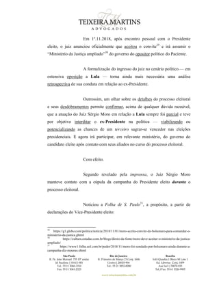 São Paulo
R. Pe. João Manuel 755 19º andar
Jd Paulista | 01411-001
Tel.: 55 11 3060-3310
Fax: 55 11 3061-2323
Rio de Janeiro
R. Primeiro de Março 23 Conj. 1606
Centro| 20010-904 
Tel.: 55 21 3852-8280
Brasília
SAS Quadra 1 Bloco M Lote 1
Ed. Libertas Conj. 1009
Asa Sul | 70070-935
Tel./Fax: 55 61 3326-9905
www.teixeiramartins.com.br
Em 1º.11.2018, após encontro pessoal com o Presidente
eleito, o juiz anunciou oficialmente que aceitou o convite29
e irá assumir o
“Ministério da Justiça ampliado”30
do governo do opositor político do Paciente.
A formalização do ingresso do juiz no cenário político — em
ostensiva oposição a Lula — torna ainda mais necessária uma análise
retrospectiva de sua conduta em relação ao ex-Presidente.
Outrossim, um olhar sobre os detalhes do processo eleitoral
e seus desdobramentos permite confirmar, acima de qualquer dúvida razoável,
que a atuação do Juiz Sérgio Moro em relação a Lula sempre foi parcial e teve
por objetivo interditar o ex-Presidente na política — viabilizando ou
potencializando as chances de um terceiro sagrar-se vencedor nas eleições
presidenciais. E agora irá participar, em relevante ministério, do governo do
candidato eleito após contato com seus aliados no curso do processo eleitoral.
Com efeito.
Segundo revelado pela imprensa, o Juiz Sérgio Moro
manteve contato com a cúpula da campanha do Presidente eleito durante o
processo eleitoral.
Noticiou a Folha de S. Paulo31
, a propósito, a partir de
declarações do Vice-Presidente eleito:
29
https://g1.globo.com/politica/noticia/2018/11/01/moro-aceita-convite-de-bolsonaro-para-comandar-o-
ministerio-da-justica.ghtml
30
https://cultura.estadao.com.br/blogs/direto-da-fonte/moro-deve-aceitar-o-ministerio-da-justica-
ampliado/
31
https://www1.folha.uol.com.br/poder/2018/11/moro-foi-sondado-por-bolsonaro-ainda-durante-a-
campanha-diz-mourao.shtml
 