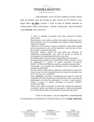 São Paulo
R. Pe. João Manuel 755 19º andar
Jd Paulista | 01411-001
Tel.: 55 11 3060-3310
Fax: 55 11 3061-2323
Rio de Janeiro
R. Primeiro de Março 23 Conj. 1606
Centro| 20010-904 
Tel.: 55 21 3852-8280
Brasília
SAS Quadra 1 Bloco M Lote 1
Ed. Libertas Conj. 1009
Asa Sul | 70070-935
Tel./Fax: 55 61 3326-9905
www.teixeiramartins.com.br
Adicionalmente, em 01.10.2018, portanto na última semana
antes do primeiro turno das eleições (o qual ocorreu em 07.10.2018), o Juiz
Sérgio Moro, de ofício, levantou o sigilo de parte da delação premiada de
Antonio Palocci Filho, cuja narrativa – mendaz e interessada – busca incriminar
o aqui Paciente. Vale transcrever:
“3. Entre os acusados na presente ação penal, encontra-se Antônio
Palocci Filho.
Recentemente, como é notório, celebrou ele acordo de colaboração com a
Polícia Federal e que foi homologado pelo Egrégio Tribunal Regional
Federal da 4ª Região.
Caberá aos Juízos perante os quais ele responde a ações penais decidir
acerca da concessão ou não a ele de benefícios, o que terá que ser feito,
por exemplo, na presente ação penal.
Necessário, portanto, instruir esta ação penal com elementos da
colaboração, especificamente com cópia do acordo, da decisão de
homologação e do depoimento pertinente a estes autos.
A medida também é necessária para a ampla defesa dos coacusados.
Dos depoimentos prestados por Antônio Palocci Filho no acordo, o termo
de colaboração nº 1 (evento 11, arquivo termoaud3, do processo
5026427-19.2018.4.04.7000) diz respeito ao conteúdo do presente feito.
Examinando o seu conteúdo, não vislumbro riscos às investigações em
outorgar-lhe publicidade.
Havendo ademais ação penal em andamento, a publicidade se impõe pelo
menos no que se refere a depoimento que diz respeito ao presente caso
(art. 7º, §3º, da Lei nº 12.850/2013.
Assim, promova a Secretaria o traslado para estes autos do acordo de
colaboração da Polícia Federal com Antônio Palocci Filho, da decisão de
homologação e do termo de colaboração nº 1 (evento 1, arquivos dec3 e
termo2, e evento 11, arquivo termoaud3, do processo 5026427-
19.2018.4.04.7000).
Observo que, apesar da juntada ora promovida, quando do julgamento
considerarei apenas, em relação aos coacusados, o depoimento prestado
por Antônio Palocci Filho sob contraditório na presente ação penal”.
Como era de esperar, o ato do magistrado, consubstanciado
no levantamento do depoimento de Antonio Palocci teve (i) ampla exploração
 