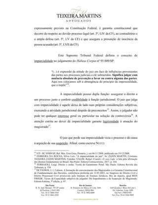 São Paulo
R. Pe. João Manuel 755 19º andar
Jd Paulista | 01411-001
Tel.: 55 11 3060-3310
Fax: 55 11 3061-2323
Rio de Janeiro
R. Primeiro de Março 23 Conj. 1606
Centro| 20010-904 
Tel.: 55 21 3852-8280
Brasília
SAS Quadra 1 Bloco M Lote 1
Ed. Libertas Conj. 1009
Asa Sul | 70070-935
Tel./Fax: 55 61 3326-9905
www.teixeiramartins.com.br
expressamente previsto na Constituição Federal, é garantia constitucional que
decorre do respeito ao devido processo legal (art. 5º, LIV da CF), ao contraditório e
a ampla defesa (art. 5º, LV da CF) e que assegura a presunção de inocência da
pessoa acusada (art. 5º, LVII da CF).
Este Supremo Tribunal Federal definiu o conceito de
imparcialidade no julgamento do Habeas Corpus nº 95.009/SP:
“(...) é expressão da atitude do juiz em face de influências provenientes
das partes nos processos judiciais a ele submetidos. Significa julgar com
ausência absoluta de prevenção a favor ou contra alguma das partes.
Aqui nos colocamos sob a abrangência do princípio da impessoalidade,
que a impõe”34
.
A imparcialidade possui dupla função: assegurar o direito a
um processo justo e conferir credibilidade à função jurisdicional. O juiz que julga
com imparcialidade é aquele deixa de lado suas próprias considerações subjetivas,
exercendo a atividade jurisdicional despido de preconceitos35
. Assim, o julgador não
pode ter qualquer interesse geral ou particular na solução da controvérsia36
. A
atenção estrita ao dever de imparcialidade garante legitimidade à atuação do
magistrado37
.
O juiz que perde sua imparcialidade vicia o processo e dá causa
à arguição de sua suspeição. Afinal, como escreve NUCCI:
34
STF. HC 95009/SP, Rel. Min. Eros Grau, Plenário, j. em 06/11/2008, publicado em 19/12/2008.
35
FERREIRA DA ROCHA, Sílvio Luís. “A imparcialidade do juiz”. In: ZANIN MARTIN, Cristiano;
TEIXEIRA ZANIN MARTINS, Valeska; VALIM, Rafael (Coord.). O caso Lula: a luta pela afirmação
dos direitos fundamentais no Brasil. São Paulo: Editora Contracorrente, 2017, p. 164.
36
FERRAJOLI, Luigi. Direito e razão: Teoria do Garantismo Penal. São Paulo: Editora Revista dos
Tribunais, p. 534.
37
DE PASSOS, J. J. Calmon, A formação do convencimento dos Magistrados e a Garantia Constitucional
de Fundamentação das Decisões, conferência proferida em 11.05.2001, no Simpósio de Direito Civil e
Direito Processual Civil promovido pelo Instituto de Ensinos Jurídicos, Rio de Janeiro, apud REIS
FRIEDE, Vícios de Capacidade subjetiva do julgador: Do Impedimento e da Suspeição do Magistrado,
Editora Forense, 5ª edição, p. 07.
 