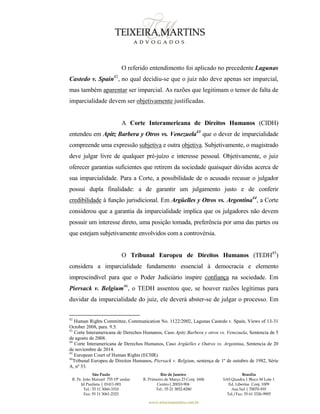 São Paulo
R. Pe. João Manuel 755 19º andar
Jd Paulista | 01411-001
Tel.: 55 11 3060-3310
Fax: 55 11 3061-2323
Rio de Janeiro
R. Primeiro de Março 23 Conj. 1606
Centro| 20010-904 
Tel.: 55 21 3852-8280
Brasília
SAS Quadra 1 Bloco M Lote 1
Ed. Libertas Conj. 1009
Asa Sul | 70070-935
Tel./Fax: 55 61 3326-9905
www.teixeiramartins.com.br
O referido entendimento foi aplicado no precedente Lagunas
Castedo v. Spain42
, no qual decidiu-se que o juiz não deve apenas ser imparcial,
mas também aparentar ser imparcial. As razões que legitimam o temor de falta de
imparcialidade devem ser objetivamente justificadas.
A Corte Interamericana de Direitos Humanos (CIDH)
entendeu em Apitz Barbera y Otros vs. Venezuela43
que o dever de imparcialidade
compreende uma expressão subjetiva e outra objetiva. Subjetivamente, o magistrado
deve julgar livre de qualquer pré-juízo e interesse pessoal. Objetivamente, o juiz
oferecer garantias suficientes que retirem da sociedade quaisquer dúvidas acerca de
sua imparcialidade. Para a Corte, a possibilidade de o acusado recusar o julgador
possui dupla finalidade: a de garantir um julgamento justo e de conferir
credibilidade à função jurisdicional. Em Argüelles y Otros vs. Argentina44
, a Corte
considerou que a garantia da imparcialidade implica que os julgadores não devem
possuir um interesse direto, uma posição tomada, preferência por uma das partes ou
que estejam subjetivamente envolvidos com a controvérsia.
O Tribunal Europeu de Direitos Humanos (TEDH45
)
considera a imparcialidade fundamento essencial à democracia e elemento
imprescindível para que o Poder Judiciário inspire confiança na sociedade. Em
Piersack v. Belgium46
, o TEDH assentou que, se houver razões legítimas para
duvidar da imparcialidade do juiz, ele deverá abster-se de julgar o processo. Em
42
Human Rights Committee, Communication No. 1122/2002, Lagunas Castedo v. Spain, Views of 13-31
October 2008, para. 9.5.
43
Corte Interamericana de Derechos Humanos, Caso Apitz Barbera y otros vs. Venezuela, Sentencia de 5
de agosto de 2008.
44
Corte Interamericana de Derechos Humanos, Caso Argüelles e Outros vs. Argentina, Sentencia de 20
de noviembre de 2014.
45
European Court of Human Rights (ECHR).
46
Tribunal Europeu de Direitos Humanos, Piersack v. Belgium, sentença de 1º de outubro de 1982, Série
A, nº 53.
 