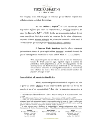 São Paulo
R. Pe. João Manuel 755 19º andar
Jd Paulista | 01411-001
Tel.: 55 11 3060-3310
Fax: 55 11 3061-2323
Rio de Janeiro
R. Primeiro de Março 23 Conj. 1606
Centro| 20010-904 
Tel.: 55 21 3852-8280
Brasília
SAS Quadra 1 Bloco M Lote 1
Ed. Libertas Conj. 1009
Asa Sul | 70070-935
Tel./Fax: 55 61 3326-9905
www.teixeiramartins.com.br
tais situações, o que está em jogo é a confiança que os tribunais inspiram nos
cidadãos em uma sociedade democrática.
No caso Cubber v. Belgium47
, o TEDH decidiu que, caso
haja motivo legítimo para temer sua imparcialidade, o juiz deve ser retirado do
caso. Em Buscemi v. Italy48
, o TEDH decidiu que as autoridades judiciais devem
atuar com máxima discrição e atenção aos casos que lhe são afetos a julgamento,
enquanto forma de preservar a imagem dos juízes como imparciais. Assim sendo, o
Tribunal decidiu que a discrição deve dissuadi-los de usar a imprensa.
A Suprema Corte Americana também oferece relevantes
precedentes no sentido de que a imparcialidade pressupõe a necessária distância do
juiz do clamor público. Notabilizou-se o caso Estes v. Texas 381 U.S. 532 (1965):
"Um julgamento justo em um tribunal justo é uma dos fundamentos
básicos do devido processo legal. Equidade requer a ausência de
parcialidade em um julgamento (...). Um réu em um julgamento por um
crime específico tem direito ao seu dia no tribunal, não em um estádio,
uma cidade ou uma arena. O clamor público intensificado resultante de
uma cobertura no rádio e televisão irá inevitavelmente resultar em
prejuízo”. (tradução livre)49
Imparcialidade sob o ponto de vista objetivo
Ainda, plenamente possível constatar a suspeição do Juiz
a partir do exame objetivo de sua imparcialidade, por meio da teoria da
aparência geral de imparcialidade50
. Por esta via, necessário demonstrar a
47
Tribunal Europeu de Direitos Humanos, Cubber v. Belgium, sentença de 26 de outubro de 1984, Série
A nº 86.
48
Tribunal Europeu de Direitos Humanos, Buscemi v. Italy, sentença de 16 de setembro de 1999.
49
“A fair trial in a fair tribunal is a basic requirement of due process. Fairness of course requires an
absence of actual bias in the trial of cases (…) A defendant on a trial for a specific crime is entitled to his
day in court, not in a stadium, or a city or a nationwide arena. The heightened public clamor resulting
from the radio and television coverage will inevitably result in prejudice”.”
50
O olhar objetivo sobre o fenômeno da imparcialidade é adotado uniformemente pelas Cortes
Internacionais de Direitos Humanos, sendo que o Tribunal Europeu de Direitos Humanos a utiliza desde
 