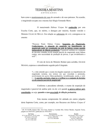 São Paulo
R. Pe. João Manuel 755 19º andar
Jd Paulista | 01411-001
Tel.: 55 11 3060-3310
Fax: 55 11 3061-2323
Rio de Janeiro
R. Primeiro de Março 23 Conj. 1606
Centro| 20010-904 
Tel.: 55 21 3852-8280
Brasília
SAS Quadra 1 Bloco M Lote 1
Ed. Libertas Conj. 1009
Asa Sul | 70070-935
Tel./Fax: 55 61 3326-9905
www.teixeiramartins.com.br
bem como o monitoramento de voos do acusado e de seus patronos. Na ocasião,
o magistrado-excepto era o mesmo Juiz Sérgio Fernando Moro.
O mencionado Habeas Corpus foi conhecido por esta
Excelsa Corte, que, no mérito, o denegou por maioria, ficando vencido o
Ministro CELSO DE MELLO. Em relação ao cabimento do writ, consignou-se na
ementa:
“Processo Penal. Habeas Corpus. Suspeição de Magistrado.
Conhecimento. A alegação de suspeição ou impedimento de
magistrado pode ser examinada em sede de habeas corpus quando
independente de dilação probatória. É possível verificar se o conjunto
de decisões tomadas revela atuação parcial do magistrado neste habeas
corpus, sem necessidade de produção de provas, o que inviabilizaria o
writ”3
.
O voto de lavra do Ministro Relator para acórdão, GILMAR
MENDES, expressa o entendimento seguido pelo Colegiado:
“(...) não entendo que o exame da alegada suspeição ou impedimento do
magistrado reclame, nos termos em que veiculada a pretensão,
revolvimento de acervo fático-probatório, inviabilizando, assim, o writ.
(...) A questão, portanto, cinge-se a verificar se o conjunto de decisões
revela atuação parcial do magistrado”.
Conforme o precedente ofertado, o exame da suspeição do
magistrado é passível de análise pela via do writ quando a prova estiver pré-
constituída, ou seja, quando o caso prescindir de dilação probatória.
Esta mesma compreensão foi adotada em outros julgados
desta Suprema Corte, como, por exemplo, nos Recursos em Habeas Corpus nº
3
HC 95.518/PR, Relator Min. Eros Grau. Relator p/ Acórdão Min. Gilmar Mendes, Segunda Turma,
julgado em 28/05/2013, publicado em 19/03/2014.
 