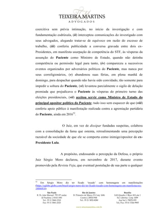 São Paulo
R. Pe. João Manuel 755 19º andar
Jd Paulista | 01411-001
Tel.: 55 11 3060-3310
Fax: 55 11 3061-2323
Rio de Janeiro
R. Primeiro de Março 23 Conj. 1606
Centro| 20010-904 
Tel.: 55 21 3852-8280
Brasília
SAS Quadra 1 Bloco M Lote 1
Ed. Libertas Conj. 1009
Asa Sul | 70070-935
Tel./Fax: 55 61 3326-9905
www.teixeiramartins.com.br
coercitiva sem prévia intimação, no início da investigação e com
fundamentação esdrúxula, (ii) interceptou comunicações do investigado com
seus advogados, alegando tratar-se de equívoco em razão do excesso de
trabalho, (iii) conferiu publicidade a conversa gravada entre dois ex-
Presidentes, em manifesta usurpação de competência do STF, às vésperas da
assunção do Paciente como Ministro de Estado, quando não detinha
competência ou permissão legal para tanto, (iv) compareceu a sucessivos
eventos organizados por adversários políticos do Paciente, mas nunca por
seus correligionários, (v) abandonou suas férias, em plena manhã de
domingo, para despachar quando não havia sido convidado, tão somente para
impedir a soltura do Paciente, (vi) levantou parcialmente o sigilo de delação
premiada que prejudicava o Paciente às vésperas do primeiro turno das
eleições presidenciais, (vii) aceitou servir como Ministro de Estado do
principal opositor político do Paciente; tudo isso sem esquecer de que (viii)
conferiu apoio público à manifestação realizada contra a agremiação partidária
do Paciente, ainda em 201652
.
O Juiz, em vez de dissipar fundadas suspeitas, colabora
com a consolidação da fama que ostenta, retroalimentando uma percepção
razoável da sociedade de que ele se comporta como inimigo/opositor do ex-
Presidente Lula.
A propósito, endossando a percepção da Defesa, o próprio
Juiz Sérgio Moro declarou, em novembro de 2017, durante evento
promovido pela Revista Veja, que eventual postulação de sua parte a qualquer
52
Em Sérgio Moro diz ter ficado ‘tocado’ com homenagens em manifestações
(https://oglobo.globo.com/brasil/sergio-moro-diz-ter-ficado-tocado-com-homenagens-em-manifestacoes-
18866816).
 