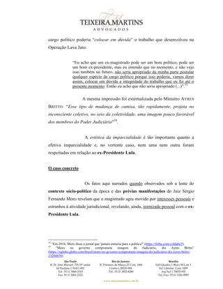 São Paulo
R. Pe. João Manuel 755 19º andar
Jd Paulista | 01411-001
Tel.: 55 11 3060-3310
Fax: 55 11 3061-2323
Rio de Janeiro
R. Primeiro de Março 23 Conj. 1606
Centro| 20010-904 
Tel.: 55 21 3852-8280
Brasília
SAS Quadra 1 Bloco M Lote 1
Ed. Libertas Conj. 1009
Asa Sul | 70070-935
Tel./Fax: 55 61 3326-9905
www.teixeiramartins.com.br
cargo político poderia “colocar em dúvida” o trabalho que desenvolveu na
Operação Lava Jato:
“Eu acho que um ex-magistrado pode ser um bom político, pode ser
um bom ex-presidente, mas eu entendo que no momento, e não vejo
isso também no futuro, não seria apropriado da minha parte postular
qualquer espécie de cargo político porque isso poderia, vamos dizer
assim, colocar em dúvida a integridade do trabalho que eu fiz até o
presente momento. Então eu acho que não seria apropriado (...)”.53
A mesma impressão foi externalizada pelo Ministro AYRES
BRITTO: “Esse tipo de mudança de camisa, tão rapidamente, projeta no
inconsciente coletivo, no seio da coletividade, uma imagem pouco favorável
dos membros do Poder Judiciário”54
.
A estética da imparcialidade é tão importante quanto a
efetiva imparcialidade e, no vertente caso, nem uma nem outra foram
respeitadas em relação ao ex-Presidente Lula.
O caso concreto
Os fatos aqui narrados quando observados sob a lente do
contexto sócio-político da época e das prévias manifestações do Juiz Sérgio
Fernando Moro revelam que o magistrado agiu movido por interesses pessoais e
estranhos à atividade jurisdicional, revelando, ainda, inimizade pessoal com o ex-
Presidente Lula.
53
“Em 2016, Moro disse a jornal que 'jamais entraria para a política'” (https://folha.com/cs4dabz5).
54
“Moro no governo compromete imagem do Judiciário, diz Ayres Britto”
(https://oglobo.globo.com/brasil/moro-no-governo-compromete-imagem-do-judiciario-diz-ayres-britto-
23204870)
 