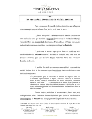 São Paulo
R. Pe. João Manuel 755 19º andar
Jd Paulista | 01411-001
Tel.: 55 11 3060-3310
Fax: 55 11 3061-2323
Rio de Janeiro
R. Primeiro de Março 23 Conj. 1606
Centro| 20010-904 
Tel.: 55 21 3852-8280
Brasília
SAS Quadra 1 Bloco M Lote 1
Ed. Libertas Conj. 1009
Asa Sul | 70070-935
Tel./Fax: 55 61 3326-9905
www.teixeiramartins.com.br
– VI –
DA NECESSÁRIA CONCESSÃO DE MEDIDA LIMINAR
Para a concessão de medida liminar, imperioso que afigurem
presentes os pressupostos fumus boni juris e periculum in mora.
O fumus boni juris – a probabilidade do direito – decorre dos
fatos trazidos a lume que mostram a flagrante parcialidade do Juiz Federal Sérgio
Fernando Moro e a singularidade da situação. O acórdão do STJ aqui impugnado
indiscutivelmente causa manifesto constrangimento ilegal ao Paciente.
O periculum in mora – o perigo de dano – é verificado pelo
encarceramento do Paciente desde 07 de abril do corrente ano, com base em
processo instruído pelo Juiz Federal Sérgio Fernando Moro nas condições
descritas neste writ.
A análise dos dois pressupostos essenciais à concessão da
medida liminar deve se dar em uma cognição conjunta, conforme leciona o mais
abalizado magistério:
“Os pressupostos para a concessão da liminar de urgência não são
examinados separadamente e, depois, somados, como se se estivesse
diante de uma operação matemática. Há mútua influência, verdadeira
interação entre eles (...). A proeminência do fumus pode justificar a
concessão da liminar, ainda que menos ostensivo o periculum, e vice-
versa. Assim os requisitos não são absolutamente independentes, mas se
inter-relacionam”.55
Assim, tanto o periculum in mora como o fumus boni júris
estão presentes para a concessão da medida liminar para o fim de restabelecer a
liberdade plena ao Paciente até final julgamento do presente Habeas Corpus.
55
MEDINA, José Miguel Garcia. Novo Código de Processo Civil Comentado. 4ª edição. Revista dos
Tribunais: São Paulo, 2016. Pag. 496.
 