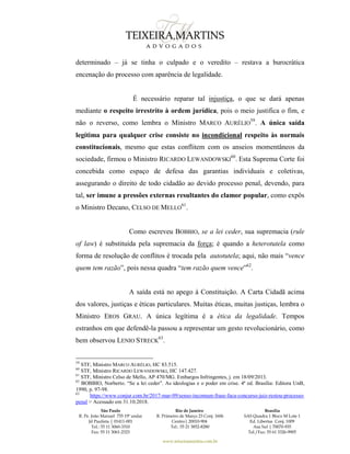 São Paulo
R. Pe. João Manuel 755 19º andar
Jd Paulista | 01411-001
Tel.: 55 11 3060-3310
Fax: 55 11 3061-2323
Rio de Janeiro
R. Primeiro de Março 23 Conj. 1606
Centro| 20010-904 
Tel.: 55 21 3852-8280
Brasília
SAS Quadra 1 Bloco M Lote 1
Ed. Libertas Conj. 1009
Asa Sul | 70070-935
Tel./Fax: 55 61 3326-9905
www.teixeiramartins.com.br
determinado – já se tinha o culpado e o veredito – restava a burocrática
encenação do processo com aparência de legalidade.
É necessário reparar tal injustiça, o que se dará apenas
mediante o respeito irrestrito à ordem jurídica, pois o meio justifica o fim, e
não o reverso, como lembra o Ministro MARCO AURÉLIO
59
. A única saída
legítima para qualquer crise consiste no incondicional respeito às normais
constitucionais, mesmo que estas conflitem com os anseios momentâneos da
sociedade, firmou o Ministro RICARDO LEWANDOWSKI
60
. Esta Suprema Corte foi
concebida como espaço de defesa das garantias individuais e coletivas,
assegurando o direito de todo cidadão ao devido processo penal, devendo, para
tal, ser imune a pressões externas resultantes do clamor popular, como expôs
o Ministro Decano, CELSO DE MELLO
61
.
Como escreveu BOBBIO, se a lei ceder, sua supremacia (rule
of law) é substituída pela supremacia da força; é quando a heterotutela como
forma de resolução de conflitos é trocada pela autotutela; aqui, não mais “vence
quem tem razão”, pois nessa quadra “tem razão quem vence”62
.
A saída está no apego à Constituição. A Carta Cidadã acima
dos valores, justiças e éticas particulares. Muitas éticas, muitas justiças, lembra o
Ministro EROS GRAU. A única legítima é a ética da legalidade. Tempos
estranhos em que defendê-la passou a representar um gesto revolucionário, como
bem observou LENIO STRECK
63
.
59
STF, Ministro MARCO AURÉLIO, HC 83.515.
60
STF, Ministro RICARDO LEWANDOWSKI, HC 147.427.
61
STF, Ministro Celso de Mello, AP 470/MG. Embargos Infringentes, j. em 18/09/2013.
62
BOBBIO, Norberto. “Se a lei ceder”. As ideologias e o poder em crise. 4ª ed. Brasília: Editora UnB,
1990, p. 97-98.
63
https://www.conjur.com.br/2017-mar-09/senso-incomum-frase-faca-concurso-juiz-restou-processo-
penal > Acessado em 31.10.2018.
 