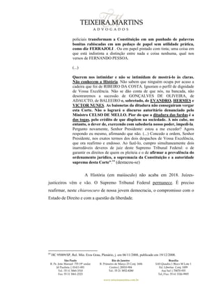 São Paulo
R. Pe. João Manuel 755 19º andar
Jd Paulista | 01411-001
Tel.: 55 11 3060-3310
Fax: 55 11 3061-2323
Rio de Janeiro
R. Primeiro de Março 23 Conj. 1606
Centro| 20010-904 
Tel.: 55 21 3852-8280
Brasília
SAS Quadra 1 Bloco M Lote 1
Ed. Libertas Conj. 1009
Asa Sul | 70070-935
Tel./Fax: 55 61 3326-9905
www.teixeiramartins.com.br
policiais transformam a Constituição em um punhado de palavras
bonitas rabiscadas em um pedaço de papel sem utilidade prática,
como diz FERRAJOLI . Ou em papel pintado com tinta; uma coisa em
que está indistinta a distinção entre nada e coisa nenhuma, qual nos
versos de FERNANDO PESSOA.
(...)
Querem nos intimidar e não se intimidam de mostrá-lo às claras.
Não conhecem a História. Não sabem que ninguém ocupa por acaso a
cadeira que foi de RIBEIRO DA COSTA. Ignoram o perfil de dignidade
de Vossa Excelência. Não se dão conta de que nós, na bancada, não
desonraremos a sucessão de GONÇALVES DE OLIVEIRA, de
ADAUCTO, de BALEEIRO e, sobretudo, de EVANDRO, HERMES e
VICTOR NUNES. As baionetas da ditadura não conseguiram vergar
esta Corte. Não o logrará o discurso autoritário denunciado pelo
Ministro CELSO DE MELLO. Pior do que a ditadura das fardas é a
das togas, pelo crédito de que dispõem na sociedade. A nós cabe, no
entanto, o dever de, exercendo com sabedoria nosso poder, impedi-la.
Pergunto novamente, Senhor Presidente: estou a me exceder? Agora
respondo eu mesmo, afirmando que não. (...) Concedo a ordem, Senhor
Presidente, nos exatos termos dos dois despachos de Vossa Excelência,
que ora reafirmo e endosso. Ao fazê-lo, cumpro simultaneamente dois
inarredáveis deveres de juiz deste Supremo Tribunal Federal: o de
garantir os direitos de quem os pleiteia e o de afirmar a prevalência do
ordenamento jurídico, a supremacia da Constituição e a autoridade
suprema desta Corte”.64
(destacou-se)
A História (em maiúsculo) não acaba em 2018. Juízes-
justiceiros vêm e vão. O Supremo Tribunal Federal permanece. É preciso
reafirmar, neste chiaroscuro de nossa jovem democracia, o compromisso com o
Estado de Direito e com a questão da liberdade.
64
HC 95009/SP, Rel. Min. Eros Grau, Plenário, j. em 06/11/2008, publicado em 19/12/2008.
 