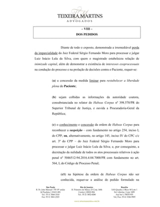 São Paulo
R. Pe. João Manuel 755 19º andar
Jd Paulista | 01411-001
Tel.: 55 11 3060-3310
Fax: 55 11 3061-2323
Rio de Janeiro
R. Primeiro de Março 23 Conj. 1606
Centro| 20010-904 
Tel.: 55 21 3852-8280
Brasília
SAS Quadra 1 Bloco M Lote 1
Ed. Libertas Conj. 1009
Asa Sul | 70070-935
Tel./Fax: 55 61 3326-9905
www.teixeiramartins.com.br
– VIII –
DOS PEDIDOS
Diante de todo o exposto, demonstrada a irremediável perda
da imparcialidade do Juiz Federal Sérgio Fernando Moro para processar e julgar
Luiz Inácio Lula da Silva, com quem o magistrado estabeleceu relação de
inimizade capital, além de demonstrar a existência de interesses exoprocessuais
na condução do processo e na prolação de decisões contra o Paciente, requer-se:
(a) a concessão da medida liminar para restabelecer a liberdade
plena do Paciente;
(b) sejam colhidas as informações da autoridade coatora,
consubstanciada no relator do Habeas Corpus nº 398.570/PR do
Superior Tribunal de Justiça, e ouvida a Procuradoria-Geral da
República;
(c) o conhecimento e concessão da ordem de Habeas Corpus para
reconhecer a suspeição – com fundamento no artigo 254, inciso I,
do CPP, ou, alternativamente, no artigo 145, inciso IV do CPC c/c
art. 3º do CPP – do Juiz Federal Sérgio Fernando Moro para
processar e julgar Luiz Inácio Lula da Silva; e, por conseguinte, a
decretação da nulidade de todos os atos processuais relativos à ação
penal nº 5046512-94.2016.4.04.7000/PR com fundamento no art.
564, I, do Código de Processo Penal;
(c1) na hipótese da ordem de Habeas Corpus não ser
conhecida, requer-se a análise do pedido formulado na
 