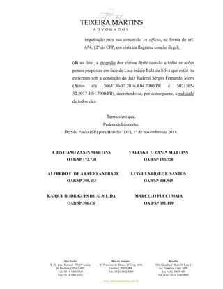 São Paulo
R. Pe. João Manuel 755 19º andar
Jd Paulista | 01411-001
Tel.: 55 11 3060-3310
Fax: 55 11 3061-2323
Rio de Janeiro
R. Primeiro de Março 23 Conj. 1606
Centro| 20010-904 
Tel.: 55 21 3852-8280
Brasília
SAS Quadra 1 Bloco M Lote 1
Ed. Libertas Conj. 1009
Asa Sul | 70070-935
Tel./Fax: 55 61 3326-9905
www.teixeiramartins.com.br
impetração para sua concessão ex officio, na forma do art.
654, §2º do CPP, em vista da flagrante coação ilegal;
(d) ao final, a extensão dos efeitos desta decisão a todas as ações
penais propostas em face de Luiz Inácio Lula da Silva que estão ou
estiveram sob a condução do Juiz Federal Sérgio Fernando Moro
(Autos nºs 5063130-17.2016.4.04.7000/PR e 5021365-
32.2017.4.04.7000/PR), decretando-se, por conseguinte, a nulidade
de todos eles.
Termos em que,
Pedem deferimento.
De São Paulo (SP) para Brasília (DF), 1º de novembro de 2018.
CRISTIANO ZANIN MARTINS
OAB/SP 172.730
VALESKA T. ZANIN MARTINS
OAB/SP 153.720
ALFREDO E. DE ARAUJO ANDRADE
OAB/SP 390.453
LUIS HENRIQUE P. SANTOS
OAB/SP 401.945
KAÍQUE RODRIGUES DE ALMEIDA
OAB/SP 396.470
MARCELO PUCCI MAIA
OAB/SP 391.119
 