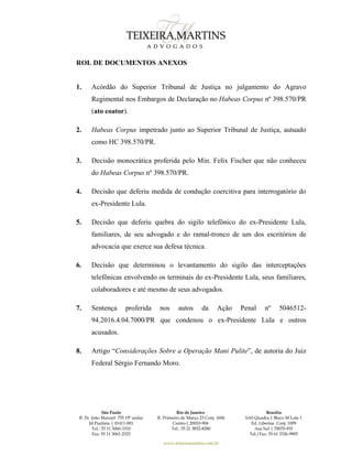 São Paulo
R. Pe. João Manuel 755 19º andar
Jd Paulista | 01411-001
Tel.: 55 11 3060-3310
Fax: 55 11 3061-2323
Rio de Janeiro
R. Primeiro de Março 23 Conj. 1606
Centro| 20010-904 
Tel.: 55 21 3852-8280
Brasília
SAS Quadra 1 Bloco M Lote 1
Ed. Libertas Conj. 1009
Asa Sul | 70070-935
Tel./Fax: 55 61 3326-9905
www.teixeiramartins.com.br
ROL DE DOCUMENTOS ANEXOS
1. Acórdão do Superior Tribunal de Justiça no julgamento do Agravo
Regimental nos Embargos de Declaração no Habeas Corpus nº 398.570/PR
(ato coator).
2. Habeas Corpus impetrado junto ao Superior Tribunal de Justiça, autuado
como HC 398.570/PR.
3. Decisão monocrática proferida pelo Min. Felix Fischer que não conheceu
do Habeas Corpus nº 398.570/PR.
4. Decisão que deferiu medida de condução coercitiva para interrogatório do
ex-Presidente Lula.
5. Decisão que deferiu quebra do sigilo telefônico do ex-Presidente Lula,
familiares, de seu advogado e do ramal-tronco de um dos escritórios de
advocacia que exerce sua defesa técnica.
6. Decisão que determinou o levantamento do sigilo das interceptações
telefônicas envolvendo os terminais do ex-Presidente Lula, seus familiares,
colaboradores e até mesmo de seus advogados.
7. Sentença proferida nos autos da Ação Penal nº 5046512-
94.2016.4.04.7000/PR que condenou o ex-Presidente Lula e outros
acusados.
8. Artigo “Considerações Sobre a Operação Mani Pulite”, de autoria do Juiz
Federal Sérgio Fernando Moro.
 