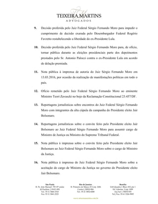 São Paulo
R. Pe. João Manuel 755 19º andar
Jd Paulista | 01411-001
Tel.: 55 11 3060-3310
Fax: 55 11 3061-2323
Rio de Janeiro
R. Primeiro de Março 23 Conj. 1606
Centro| 20010-904 
Tel.: 55 21 3852-8280
Brasília
SAS Quadra 1 Bloco M Lote 1
Ed. Libertas Conj. 1009
Asa Sul | 70070-935
Tel./Fax: 55 61 3326-9905
www.teixeiramartins.com.br
9. Decisão proferida pelo Juiz Federal Sérgio Fernando Moro para impedir o
cumprimento de decisão exarada pelo Desembargador Federal Rogério
Favretto restabelecendo a liberdade do ex-Presidente Lula.
10. Decisão proferida pelo Juiz Federal Sérgio Fernando Moro para, de ofício,
tornar pública durante as eleições presidenciais parte dos depoimentos
prestados pelo Sr. Antonio Palocci contra o ex-Presidente Lula em acordo
de delação premiada.
11. Nota pública à imprensa de autoria do Juiz Sérgio Fernando Moro em
13.03.2016, por ocasião da realização de manifestações políticas em todo o
país.
12. Ofício remetido pelo Juiz Federal Sérgio Fernando Moro ao eminente
Ministro Teori Zavascki no bojo da Reclamação Constitucional 23.457/DF.
13. Reportagens jornalísticas sobre encontros do Juiz Federal Sérgio Fernando
Moro com integrantes da alta cúpula da campanha do Presidente eleito Jair
Bolsonaro.
14. Reportagens jornalísticas sobre o convite feito pelo Presidente eleito Jair
Bolsonaro ao Juiz Federal Sérgio Fernando Moro para assumir cargo de
Ministro de Justiça ou Ministro do Supremo Tribunal Federal.
15. Nota pública à imprensa sobre o convite feito pelo Presidente eleito Jair
Bolsonaro ao Juiz Federal Sérgio Fernando Moro sobre o cargo de Ministro
da Justiça.
16. Nota pública à imprensa do Juiz Federal Sérgio Fernando Moro sobre a
aceitação do cargo de Ministro da Justiça no governo do Presidente eleito
Jair Bolsonaro.
 
