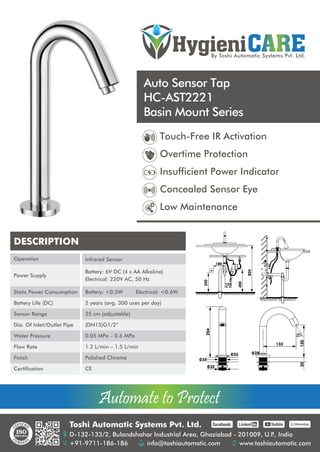 HygieniCARE
By Toshi Automatic Systems Pvt. Ltd.
Automate to Protect
Automate to Protect
Auto Sensor Tap
HC-AST2221
Basin Mount Series
Toshi Automatic Systems Pvt. Ltd.
D-132-133/2, Bulandshahar Industrial Area, Ghaziabad - 201009, U.P
., India
+91-9711-186-186 info@toshiautomatic.com www.toshiautomatic.com
https://www.facebook.com/toshiautomaticgroup https://www.linkedin.com/company/automation-industries-in-india/ https://www.youtube.com/channel/UCz4G39GZfrJgVGjmKsUsXfw/featured https://wa.me/919711186186
Touch-Free IR Activation
Overtime Protection
Insufficient Power Indicator
Concealed Sensor Eye
Low Maintenance
180
120
350
400
820
204
55
32
35
30
o
28
133
130
30
DESCRIPTION
Operation
Power Supply
Static Power Consumption
Battery Life (DC)
Sensor Range
Dia. Of Inlet/Outlet Pipe
Water Pressure
Flow Rate
Finish
Certification
Infrared Sensor
Battery: 6V DC (4 x AA Alkaline)
Electrical: 220V AC, 50 Hz
Battery: <0.5W Electrical: <0.6W
2 years (avg. 300 uses per day)
25 cm (adjustable)
(DN15)G1/2”
0.05 MPa – 0.6 MPa
1.2 L/min – 1.5 L/min
Polished Chrome
CE
 