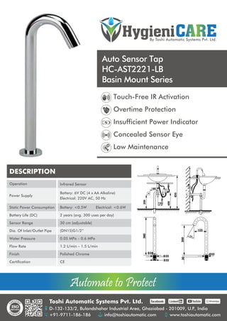 HygieniCARE
By Toshi Automatic Systems Pvt. Ltd.
Automate to Protect
Automate to Protect
Auto Sensor Tap
HC-AST2221-LB
Basin Mount Series
Toshi Automatic Systems Pvt. Ltd.
D-132-133/2, Bulandshahar Industrial Area, Ghaziabad - 201009, U.P
., India
+91-9711-186-186 info@toshiautomatic.com www.toshiautomatic.com
https://www.facebook.com/toshiautomaticgroup https://www.linkedin.com/company/automation-industries-in-india/ https://www.youtube.com/channel/UCz4G39GZfrJgVGjmKsUsXfw/featured https://wa.me/919711186186
Touch-Free IR Activation
Overtime Protection
Insufficient Power Indicator
Concealed Sensor Eye
Low Maintenance
DESCRIPTION
Operation
Power Supply
Static Power Consumption
Battery Life (DC)
Sensor Range
Dia. Of Inlet/Outlet Pipe
Water Pressure
Flow Rate
Finish
Certification
Infrared Sensor
Battery: 6V DC (4 x AA Alkaline)
Electrical: 220V AC, 50 Hz
Battery: <0.5W Electrical: <0.6W
2 years (avg. 300 uses per day)
30 cm (adjustable)
(DN15)G1/2”
0.05 MPa – 0.6 MPa
1.2 L/min – 1.5 L/min
Polished Chrome
CE
180
120
350
400
820
380
32
35
28
300
55
30
125
30 o
 