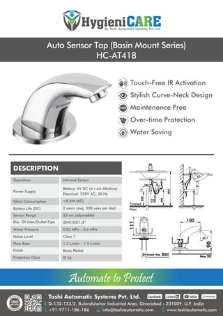 Automate to Protect
Automate to Protect
Toshi Automatic Systems Pvt. Ltd.
D-132-133/2, Bulandshahar Industrial Area, Ghaziabad - 201009, U.P
., India
+91-9711-186-186 info@toshiautomatic.com www.toshiautomatic.com
https://www.facebook.com/toshiautomaticgroup https://www.linkedin.com/company/automation-industries-in-india/ https://www.youtube.com/channel/UCz4G39GZfrJgVGjmKsUsXfw/featured https://wa.me/919711186186
HygieniCARE
By Toshi Automatic Systems Pvt. Ltd.
Auto Sensor Tap (Basin Mount Series)
HC-AT418
DESCRIPTION
Operation
Power Supply
Silent Consumption
Battery Life (DC)
Sensor Range
Dia. Of Inlet/Outlet Pipe
Water Pressure
Noise Level
Flow Rate
Finish
Protection Class
Infrared Sensor
Battery: 6V DC (4 x AA Alkaline)
Electrical: 220V AC, 50 Hz
<0.6W (AC)
2 years (avg. 300 uses per day)
33 cm (adjustable)
(DN15)G1/2”
0.05 MPa – 0.6 MPa
Class 1
1.2 L/min – 1.5 L/min
Brass Plated
IP 56
55
24 (Install Hole O32)
54
95
111
52
73
90
Max 30
100
50
180
120
350
400
820
Finished
Floor
Touch-Free IR Activation
Stylish Curve-Neck Design
Maintenance Free
Over-time Protection
Water Saving
 
