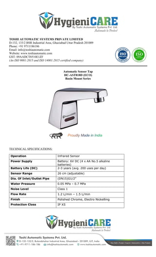 TOSHI AUTOMATIC SYSTEMS PRIVATE LIMITED
D-132, 133/2 BSR Industrial Area, Ghaziabad Uttar Pradesh 201009
Phone: +91 9711186186
Email: info@toshiautomatic.com
Website: www.toshiautomatic.com
GST: 09AADCT8510E1ZF
(An ISO 9001:2015 and ISO 14001:2015 certified company)
Automatic Sensor Tap
HC-AST818D (ECO)
Basin Mount Series
TECHNICAL SPECIFICATIONS:
Operation Infrared Sensor
Power Supply Battery: 6V DC (4 x AA No.5 alkaline
batteries)
Battery Life (DC) 2-3 years (avg. 200 uses per day)
Sensor Range 26 cm (adjustable)
Dia. Of Inlet/Outlet Pipe (DN15)G1/2”
Water Pressure 0.05 MPa – 0.7 MPa
Noise Level Class 1
Flow Rate 1.2 L/min – 1.5 L/min
Finish Polished Chrome, Electro Nickelling
Protection Class IP X5
 