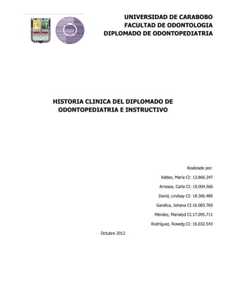 UNIVERSIDAD DE CARABOBO
                   FACULTAD DE ODONTOLOGIA
              DIPLOMADO DE ODONTOPEDIATRIA




HISTORIA CLINICA DEL DIPLOMADO DE
 ODONTOPEDIATRIA E INSTRUCTIVO




                                               Realizado por:

                                 Addeo, María CI: 13.866.347

                                Arreaza, Carla CI: 19.004.566

                               David, Lindsay CI: 18.366.489

                              Gandica, Johana CI:16.083.769

                             Méndez, Marialyd CI:17.095.711

                            Rodríguez, Rosedg CI: 16.032.543

             Octubre 2012
 