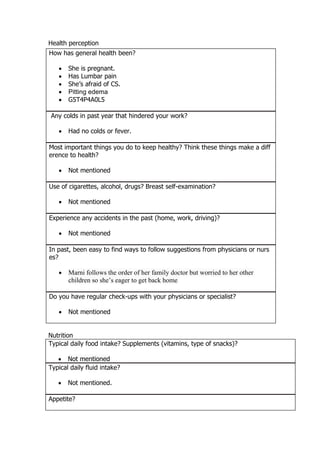 Health perception
Nutrition
Typical daily food intake? Supplements (vitamins, type of snacks)?
 Not mentioned
Typical daily fluid intake?
 Not mentioned.
Appetite?
How has general health been?
 She is pregnant.
 Has Lumbar pain
 She’s afraid of CS.
 Pitting edema
 G5T4P4A0L5
Any colds in past year that hindered your work?
 Had no colds or fever.
Most important things you do to keep healthy? Think these things make a diff
erence to health?
 Not mentioned
Use of cigarettes, alcohol, drugs? Breast self-examination?
 Not mentioned
Experience any accidents in the past (home, work, driving)?
 Not mentioned
In past, been easy to find ways to follow suggestions from physicians or nurs
es?
 Marni follows the order of her family doctor but worried to her other
children so she’s eager to get back home
Do you have regular check-ups with your physicians or specialist?
 Not mentioned
 