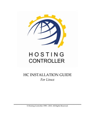  

           
HC INSTALLATION GUIDE 
                   For Linux 
                             

                             
                             
                             
                             
 © Hosting Controller 1998 – 2010. All Rights Reserved. 
 
