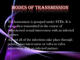 Modes of transmission

• Trichomoniasis is grouped under STDs. It is
  most often transmitted in the course of
  unprotected sexual intercourse with an infected
  partner.
• Almost all of the infections take place through
  penis-vagina intercourse or vulva to vulva
  intercourse with an infected partner.
 