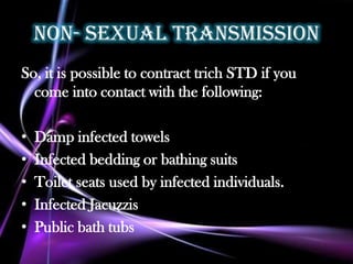 Non- sexual transmission
So, it is possible to contract trich STD if you
  come into contact with the following:

•   Damp infected towels
•   Infected bedding or bathing suits
•   Toilet seats used by infected individuals.
•   Infected Jacuzzis
•   Public bath tubs
 