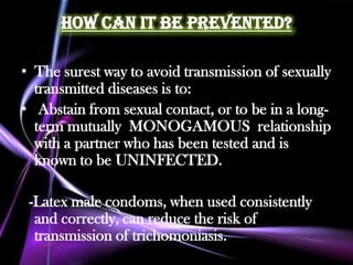 How Can it Be Prevented?

• The surest way to avoid transmission of sexually
  transmitted diseases is to:
• Abstain from sexual contact, or to be in a long-
  term mutually MONOGAMOUS relationship
  with a partner who has been tested and is
  known to be UNINFECTED.

 -Latex male condoms, when used consistently
  and correctly, can reduce the risk of
  transmission of trichomoniasis.
 