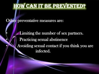 How Can it Be Prevented?

Other preventative measures are:

•      Limiting the number of sex partners.
•      Practicing sexual abstinence
•     Avoiding sexual contact if you think you are
                infected.
 