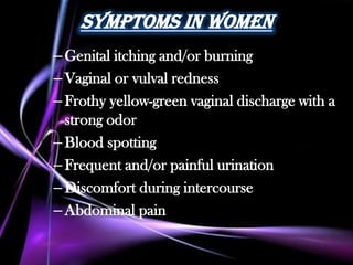 Symptoms in Women
– Genital itching and/or burning
– Vaginal or vulval redness
– Frothy yellow-green vaginal discharge with a
  strong odor
– Blood spotting
– Frequent and/or painful urination
– Discomfort during intercourse
– Abdominal pain
 