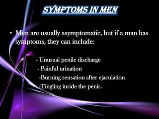 Symptoms in men

• Men are usually asymptomatic, but if a man has
  symptoms, they can include:

         - Unusual penile discharge
          - Painful urination
           -Burning sensation after ejaculation
           -Tingling inside the penis.
 