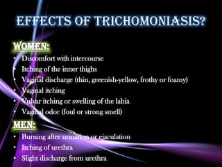 effects of trichomoniasis?
Women:
•   Discomfort with intercourse
•   Itching of the inner thighs
•   Vaginal discharge (thin, greenish-yellow, frothy or foamy)
•   Vaginal itching
•   Vulvar itching or swelling of the labia
•   Vaginal odor (foul or strong smell)
Men:
• Burning after urination or ejaculation
• Itching of urethra
• Slight discharge from urethra
 