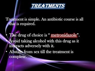 Treatments

Treatment is simple. An antibiotic course is all
 that is required.

• The drug of choice is “ metronidazole”.
• Avoid taking alcohol with this drug as it
  interacts adversely with it.
• Abstain from sex till the treatment is
  complete.
 