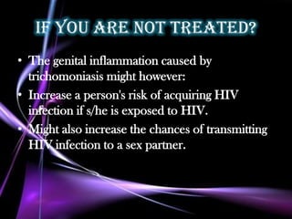 If you are not treated?
• The genital inflammation caused by
  trichomoniasis might however:
• Increase a person's risk of acquiring HIV
  infection if s/he is exposed to HIV.
• Might also increase the chances of transmitting
  HIV infection to a sex partner.
 