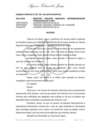 Superior Tribunal de Justiça
HABEAS CORPUS Nº 327.106 - BA (2015/0140479-0)
RELATOR : MINISTRO ERICSON MARANHO (DESEMBARGADOR
CONVOCADO DO TJ/SP)
IMPETRANTE : LEANDRO SANTOS DA SILVA
IMPETRADO : TRIBUNAL REGIONAL FEDERAL DA 1A REGIÃO
PACIENTE : LEANDRO SANTOS DA SILVA
DECISÃO
Trata-se de habeas corpus substitutivo de recurso próprio impetrado
em benefício próprio por LEANDRO SANTOS DA SILVA contra acórdão do Tribunal
Regional Federal da 1ª Região (HC n. 0012346-90.2015.401.0000).
Consta dos autos que o paciente foi denunciado por ter supostamente
praticado delitos tipificados nos art. 138, 139 e 140, todos do Código Penal, tendo
como vítima o magistrado Pedro Alberto Pereira Calmon Holliday de Mello.
Irresignado, impetrou habeas corpus perante o Tribunal de origem, o
qual não conheceu do mandamus.
Em confusa petição, alega nulidade absoluta do acórdão atacado por
não ter sido notificado para a sessão de julgamento, bem como inexistir
encaminhamento dos autos à Defensoria Pública para prestar assistência jurídica
ao impetrante.
Pugna, assim, em liminar e no mérito, pela cassação do decisum
vergastado e pelo trancamento da ação penal.
É o relatório.
Decido.
Vê-se que o writ carece de requisitos essenciais para processamento
perante esta Corte Superior, uma vez que sequer veio instruído com os documentos
mínimos para verificação das alegações nele contidas ou de que os pedidos aqui
deduzidos foram submetidos e apreciados pelo Tribunal a quo.
Entretanto, diante, ao que me parece, de paciente hipossuficiente e
desassistido juridicamente, entendo ser o caso de, após prestadas as informações
pela autoridade apontada como coatora, se encaminhar cópia da petição inicial à
Defensoria Pública, para que tome as providências que entender cabíveis.
Solicitem-se informações ao Tribunal de origem.
Documento: 49433694 - Despacho / Decisão - Site certificado - DJe: 30/06/2015 Página 1 de 2
 