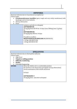 DIPHTERIA
Bacterial infection due to Corynebacterium diphteriae:
Clinical signs:
• Pseudomembranous tonsillitis (grey, tough and very sticky membranes) with
dysphagia and cervical adenitis.
• Airway obstruction
• Fever
Isolation and refer to a Hospital
AZITHROMYCIN
20 mg/kg/dose OD PO for 14 days (max 500mg) (max 2 g/day)
Or
ERYTHROMYCIN
50 mg/kg/day BID for 14 days
If unable to swallow:
BENZYLPENICILLIN PROCAINE IM (NEVER IV)
≤ 10 Kg: 300 000 IU OD
>10 Kg: 600 000 IU OD
EPIGLOTITIS
Bacterial infection due to Haemophilus influenza
Clinical signs:
• High Fever
• Tripod or sniffing position
• Difficulty swallowing
• Stridor
• Critically ill appearing
SEVERE Allow the child to sit in a comfortable position
Do not force to lie down (may precipitate airway obstruction)
Avoid examination of the mouth and throat
IV Fluid
CEFTRIAXONE IV
50 mg/kg/dose and refer to Hospital
 