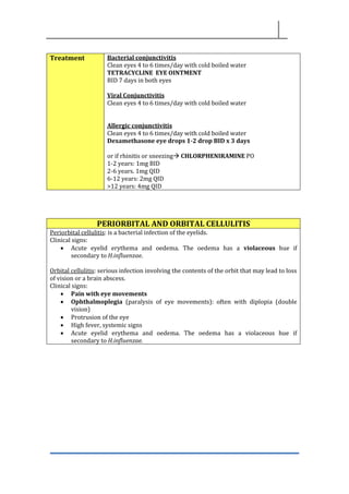 Treatment Bacterial conjunctivitis
Clean eyes 4 to 6 times/day with cold boiled water
TETRACYCLINE EYE OINTMENT
BID 7 days in both eyes
Viral Conjunctivitis
Clean eyes 4 to 6 times/day with cold boiled water
Allergic conjunctivitis
Clean eyes 4 to 6 times/day with cold boiled water
Dexamethasone eye drops 1-2 drop BID x 3 days
or if rhinitis or sneezing→ CHLORPHENIRAMINE PO
1-2 years: 1mg BID
2-6 years. 1mg QID
6-12 years: 2mg QID
>12 years: 4mg QID
PERIORBITAL AND ORBITAL CELLULITIS
Periorbital cellulitis: is a bacterial infection of the eyelids.
Clinical signs:
• Acute eyelid erythema and oedema. The oedema has a violaceous hue if
secondary to H.influenzae.
Orbital cellulitis: serious infection involving the contents of the orbit that may lead to loss
of vision or a brain abscess.
Clinical signs:
• Pain with eye movements
• Ophthalmoplegia (paralysis of eye movements): often with diplopia (double
vision)
• Protrusion of the eye
• High fever, systemic signs
• Acute eyelid erythema and oedema. The oedema has a violaceous hue if
secondary to H.influenzae.
 