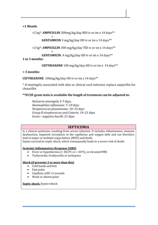 <1 Month:
<2 kg*: AMPICILLIN 200mg/kg/day BID iv or im x 14 days**
+
GENTAMICIN 3 mg/kg/day OD iv or im x 14 days**
>2 kg*: AMPICILLIN 300 mg/kg/day TID iv or im x 14 days**
+
GENTAMICIN: 4 mg/kg/day OD iv or im x 14 days**
1 to 3 months:
CEFTRIAXONE 100 mg/kg/day OD iv or im x 14 days**
> 3 months:
CEFTRIAXONE: 100mg/kg/day OD iv or im x 14 days**
* If meningitis associated with skin or clinical cord infection replace ampicillin for
cloxacillin
**If CSF gram stain is available the length of treatment can be adjusted to:
Neisseria meningitis 5-7 days,
Haemophilus influenzae: 7–10 days
Streptococcus pneumoniae: 10–14 days
Group B streptococcus and Listeria: 14–21 days
Gram--‐negative bacilli: 21 days
SEPTICEMIA
Is a clinical syndrome resulting from severe infection. It includes inflammation, immune
dysfunction, impaired circulation in the capillaries and oxygen debt and can therefore
lead to major or multiple organ failure (MOF) and death.
Sepsis can lead to septic shock, which consequently leads to a severe risk of death.
Systemic Inflammatory Response (SIRS)
• Fever or hypothermia (> 38,5ºC or < 36ºC), or elevated WBC
• Tachycardia, bradycardia or tachypnea
Shock (if presents 3 or more than this)
• Cold hands and feet
• Fast pulse
• Capillary refill >2 seconds
• Weak or absent pulse
Septic shock: Sepsis+shock
 