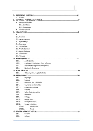 7. PROTOZOAN INFECTIONS………………………………………………………………………….……………….32
7.1.Malaria
8. INTESTINAL PROTOZAN INFECTIONS………………………………………………….…………………………37
8.1.Parasitic Diarrhoea
8.1.1.Giardiasis
8.1.2.Amoebiasis
8.2.Schistosomiasis
9. HELMINTHIASIS……………………………………………………………………………………….……………………3
9
9.1.Taeniasis
9.2.Hymenolepiasis
9.3.Hydated Cyst
9.4.Ascariasis
9.5.Trichuriasis
9.6.Ancylostomiasis
9.7.Strongyloidiasis
9.8.Enterobiasis
9.9.Filariasis
10. RENAL DISORDERS……………………………………………………………………………………………………….43
10.1. Acute Cistitis
10.2. Pyelonephritis/Urinary Tract Infection
10.3. Post infectious glomerulonephritis
10.4. Nephrotic Syndrome
11. BONE AND JOINT …………………………………………………………………………………..…………………….48
11.1. Osteomyelitis / Septic Arthritis
12. DERMATOLOGY……………………………………………………………………………….…………………………..50
12.1. Impetigo
12.2. Scabies
12.3. Foruncles and carbuncles
12.4. Erysipelas and cellulitis
12.5. Cutaneous anthrax
12.6. Eczema
12.7. Seborrheic dermatitis
12.8. Urticaria
12.9. Pellagra
12.10. Animal bites
12.11. Lices (Pediculosis)
12.12. Fungal infections
12.12.1. Candidiasis
12.12.2. Tinea
13. CENTRAL NERVOUS SYSTEM…………………………………………………………………………………………59
13.1. Seizures
13.2. Epilepsy
 