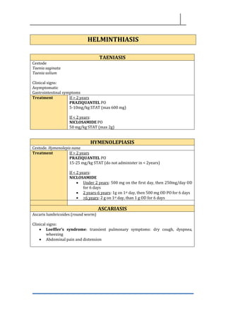 HELMINTHIASIS
TAENIASIS
Cestode
Taenia saginata
Taenia solium
Clinical signs:
Asymptomatic
Gastrointestinal symptoms
Treatment If > 2 years
PRAZIQUANTEL PO
5-10mg/kg STAT (max 600 mg)
If < 2 years:
NICLOSAMIDE PO
50 mg/kg STAT (max 2g)
HYMENOLEPIASIS
Cestode. Hymenolepis nana
Treatment If > 2 years
PRAZIQUANTEL PO
15-25 mg/kg STAT (do not administer in < 2years)
If < 2 years:
NICLOSAMIDE
• Under 2 years: 500 mg on the first day, then 250mg/day OD
for 6 days
• 2 years-6 years: 1g on 1st day, then 500 mg OD PO for 6 days
• >6 years: 2 g on 1st day, than 1 g OD for 6 days
ASCARIASIS
Ascaris lumbricoides (round worm)
Clinical signs:
• Loeffler’s syndrome: transient pulmonary symptoms: dry cough, dyspnea,
wheezing
• Abdominal pain and distension
 