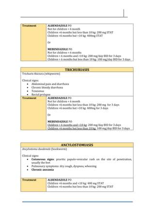Treatment ALBENDAZOLE PO
Not for children < 6 month
Children >6 months but less than 10 kg: 200 mg STAT
Children >6 months but >10 kg: 400mg STAT
Or
MEBENDAZOLE PO
Not for children < 6 months
Children > 6 months and >10 kg: 200 mg/day BID for 3 days
Children > 6 months but less than 10 kg: 100 mg/day BID for 3 days
TRICHURIASIS
Trichuris thiciura (whipworm)
Clinical signs:
• Abdominal pain and diarrhoea
• Chronic bloody diarrhoea
• Tenesmus
• Rectal prolapse
Treatment ALBENDAZOLE PO
Not for children < 6 month
Children >6 months but less than 10 kg: 200 mg for 3 days
Children >6 months but >10 kg: 400mg for 3 days
Or
MEBENDAZOLE PO
Children > 6 months and >10 kg: 200 mg/day BID for 3 days
Children >6 months but less than 10 kg: 100 mg/day BID for 3 days
ANCYLOSTOMIASIS
Ancylostoma duodenale (hookworm)
Clinical signs:
• Cutaneous signs: pruritic papulo-vesicular rash on the site of penetration,
usually the feet
• Pulmonary symptoms: dry cough, dyspnea, wheezing
• Chronic aneamia
Treatment ALBENDAZOLE PO
Children >6 months and >10 kg: 400 mg STAT
Children >6 months but less than 10 kg: 200 mg STAT
 