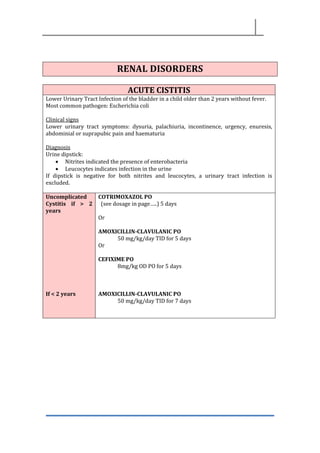 RENAL DISORDERS
ACUTE CISTITIS
Lower Urinary Tract Infection of the bladder in a child older than 2 years without fever.
Most common pathogen: Escherichia coli
Clinical signs
Lower urinary tract symptoms: dysuria, palachiuria, incontinence, urgency, enuresis,
abdominial or suprapubic pain and haematuria
Diagnosis
Urine dipstick:
• Nitrites indicated the presence of enterobacteria
• Leucocytes indicates infection in the urine
If dipstick is negative for both nitrites and leucocytes, a urinary tract infection is
excluded.
Uncomplicated
Cystitis if > 2
years
If < 2 years
COTRIMOXAZOL PO
(see dosage in page…..) 5 days
Or
AMOXICILLIN-CLAVULANIC PO
50 mg/kg/day TID for 5 days
Or
CEFIXIME PO
8mg/kg OD PO for 5 days
AMOXICILLIN-CLAVULANIC PO
50 mg/kg/day TID for 7 days
 