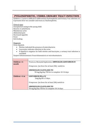 PYELONEPHRITIS / FEBRIL URINARY TRACT INFECTION
Children ≤ 2 years is difficult to differentiate Pyelonephritis and Urinary Trac infection. So
if presents fever we consider and treat as a Pyelonephritis.
Clinical signs
Unexplained crying in the young child
Dysuria or polachiuria
Malodorous urine
Abdominal pain
Decreased appetite
Fever
Sick looking
Diagnosis
Urine dipstick:
• Nitrites indicated the presence of enterobacteria
• Leucocytes indicates infection in the urine
• If dipstick is negative for both nitrites and leucocytes, a urinary tract infection is
excluded.
Suspect Schistosomiasis if macrohaematuria or microhaematuria
Children < 6
month
Treat as a Neonatal Septicemia: AMPICILLIN+GENTAMICIN IV
if improves (no fever for at least 24h) switch to
AMOXICILLIN-CLAVULANIC PO
50 mg/kg/day TID for to complete 10-14 days
Children > 6 m GENTAMICIN IM or IV
5mg/kg OD x 3 days,
if improves (no fever for at least 24h) switch to
AMOXICILLIN-CLAVULANIC PO
50 mg/kg/day TID for to complete 10-14 days
 