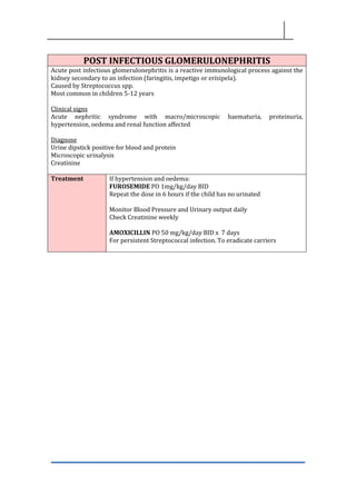 POST INFECTIOUS GLOMERULONEPHRITIS
Acute post infectious glomerulonephritis is a reactive immunological process against the
kidney secondary to an infection (faringitis, impetigo or erisipela).
Caused by Streptococcus spp.
Most common in children 5-12 years
Clinical signs
Acute nephritic syndrome with macro/microscopic haematuria, proteinuria,
hypertension, oedema and renal function affected
Diagnose
Urine dipstick positive for blood and protein
Microscopic urinalysis
Creatinine
Treatment If hypertension and oedema:
FUROSEMIDE PO 1mg/kg/day BID
Repeat the dose in 6 hours if the child has no urinated
Monitor Blood Pressure and Urinary output daily
Check Creatinine weekly
AMOXICILLIN PO 50 mg/kg/day BID x 7 days
For persistent Streptococcal infection. To eradicate carriers
 