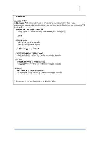 TREATMENT
<1 year: Refer
1-10 years: With nephrotic range of proteinuria, haematuria less than ++, no
macroscopic haematuria, blood pressure normal, non bactiral infection and non active TB
treat with:
PREDNISOLONE or PREDNISONE
2 mg/kg OD PO in the morning for 6 weeks (max 60 mg/day)
and
OMEPRAZOL
<10 kg: 10 mg OD x 6 weeks
>10 kg: 20mg OD x 6 weeks
And then tapper as follow*:
PREDNISOLONE or PREDNISONE
1.5mg/kg PO every other day (in the morning) x 4 weeks
And then
PREDNISOLONE or PREDNISONE
1mg/kg PO every other day (in the morning) x 2 weeks
And then
PREDNISOLONE or PREDNISONE
0.5mg/kg PO every other day (in the morning) x 2 weeks
* If proteinuria has not disappeared in 4 weeks refer
 