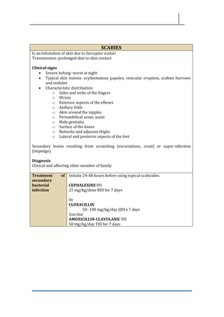 SCABIES
Is an infestation of skin due to Sarcoptes scabiei
Transmission: prolonged skin to skin contact
Clinical signs
• Severe itching: worst at night
• Typical skin lesions: erythematous papules, vesicular eruption, scabies burrows
and nodules
• Characteristic distribution:
o Sides and webs of the fingers
o Wrists
o Extensor aspects of the elbows
o Axillary folds
o Akin around the nipples
o Periumbilical areas, waist
o Male genitalia
o Surface of the knees
o Buttocks and adjacent thighs
o Lateral and posterior aspects of the feet
Secondary lesion resulting from scratching (excoriations, crust) or super-infection
(impetigo)
Diagnosis
Clinical and affecting other member of family
Treatment of
secondary
bacterial
infection
Initiate 24-48 hours before using topical scabicides.
CEPHALEXINE PO
25 mg/kg/dose BID for 7 days
Or
CLOXACILLIN
50- 100 mg/kg/day QID x 7 days
2on line
AMOXICILLIN-CLAVULANIC PO
50 mg/kg/day TID for 7 days
 